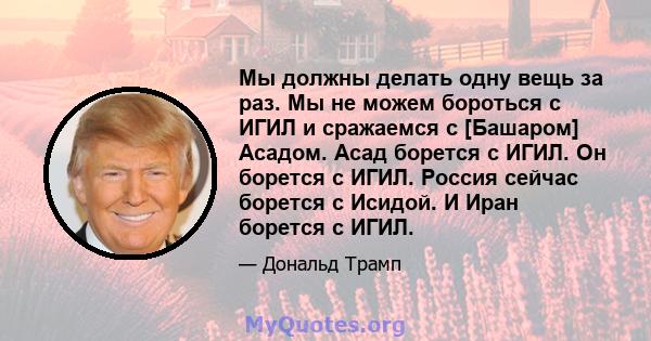 Мы должны делать одну вещь за раз. Мы не можем бороться с ИГИЛ и сражаемся с [Башаром] Асадом. Асад борется с ИГИЛ. Он борется с ИГИЛ. Россия сейчас борется с Исидой. И Иран борется с ИГИЛ.