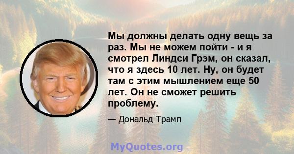 Мы должны делать одну вещь за раз. Мы не можем пойти - и я смотрел Линдси Грэм, он сказал, что я здесь 10 лет. Ну, он будет там с этим мышлением еще 50 лет. Он не сможет решить проблему.