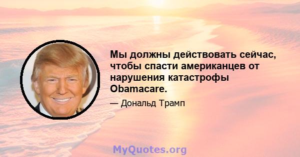 Мы должны действовать сейчас, чтобы спасти американцев от нарушения катастрофы Obamacare.