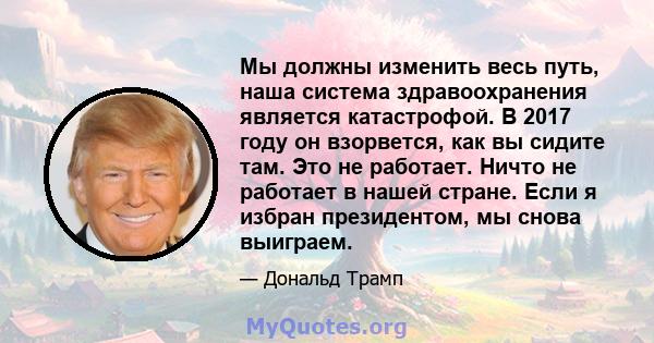 Мы должны изменить весь путь, наша система здравоохранения является катастрофой. В 2017 году он взорвется, как вы сидите там. Это не работает. Ничто не работает в нашей стране. Если я избран президентом, мы снова