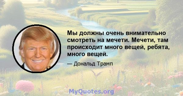 Мы должны очень внимательно смотреть на мечети. Мечети, там происходит много вещей, ребята, много вещей.