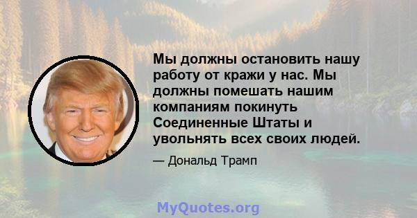 Мы должны остановить нашу работу от кражи у нас. Мы должны помешать нашим компаниям покинуть Соединенные Штаты и увольнять всех своих людей.