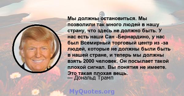 Мы должны остановиться. Мы позволили так много людей в нашу страну, что здесь не должно быть. У нас есть наши Сан -Бернардино, у нас был Всемирный торговый центр из -за людей, которые не должны были быть в нашей стране, 