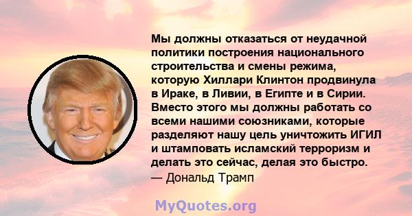 Мы должны отказаться от неудачной политики построения национального строительства и смены режима, которую Хиллари Клинтон продвинула в Ираке, в Ливии, в Египте и в Сирии. Вместо этого мы должны работать со всеми нашими