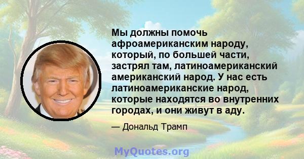 Мы должны помочь афроамериканским народу, который, по большей части, застрял там, латиноамериканский американский народ. У нас есть латиноамериканские народ, которые находятся во внутренних городах, и они живут в аду.