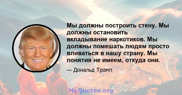 Мы должны построить стену. Мы должны остановить вкладывание наркотиков. Мы должны помешать людям просто вливаться в нашу страну. Мы понятия не имеем, откуда они.