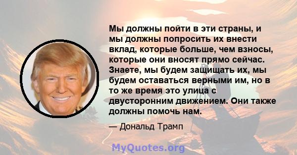 Мы должны пойти в эти страны, и мы должны попросить их внести вклад, которые больше, чем взносы, которые они вносят прямо сейчас. Знаете, мы будем защищать их, мы будем оставаться верными им, но в то же время это улица