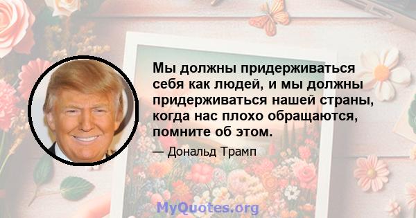 Мы должны придерживаться себя как людей, и мы должны придерживаться нашей страны, когда нас плохо обращаются, помните об этом.