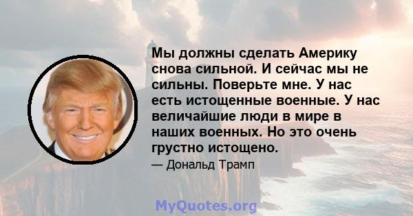 Мы должны сделать Америку снова сильной. И сейчас мы не сильны. Поверьте мне. У нас есть истощенные военные. У нас величайшие люди в мире в наших военных. Но это очень грустно истощено.