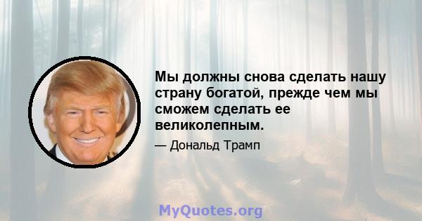 Мы должны снова сделать нашу страну богатой, прежде чем мы сможем сделать ее великолепным.