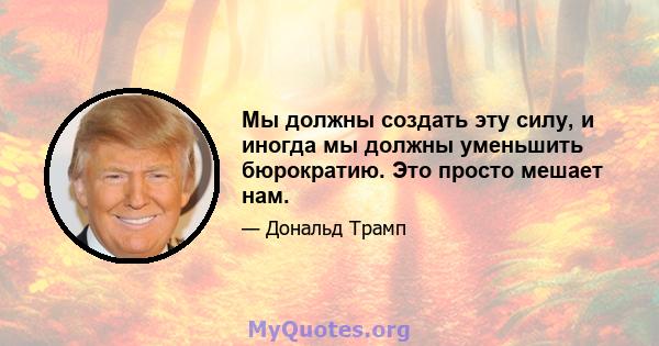 Мы должны создать эту силу, и иногда мы должны уменьшить бюрократию. Это просто мешает нам.