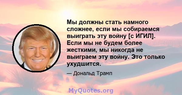 Мы должны стать намного сложнее, если мы собираемся выиграть эту войну [с ИГИЛ]. Если мы не будем более жесткими, мы никогда не выиграем эту войну. Это только ухудшится.