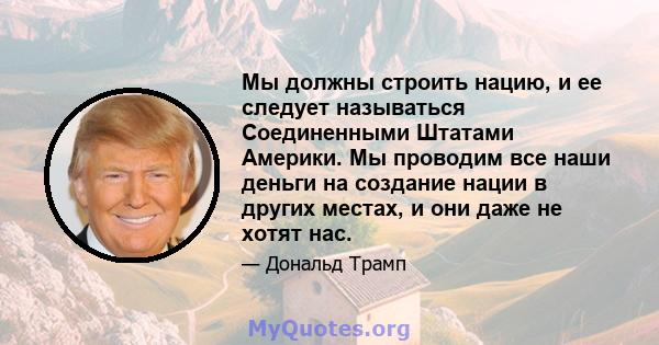 Мы должны строить нацию, и ее следует называться Соединенными Штатами Америки. Мы проводим все наши деньги на создание нации в других местах, и они даже не хотят нас.