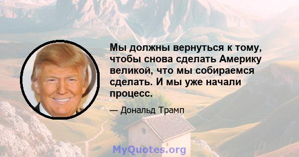 Мы должны вернуться к тому, чтобы снова сделать Америку великой, что мы собираемся сделать. И мы уже начали процесс.