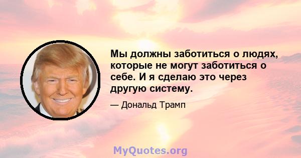 Мы должны заботиться о людях, которые не могут заботиться о себе. И я сделаю это через другую систему.