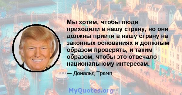 Мы хотим, чтобы люди приходили в нашу страну, но они должны прийти в нашу страну на законных основаниях и должным образом проверять, и таким образом, чтобы это отвечало национальному интересам.