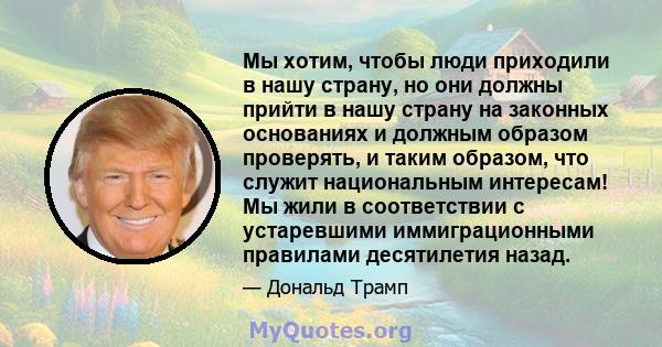 Мы хотим, чтобы люди приходили в нашу страну, но они должны прийти в нашу страну на законных основаниях и должным образом проверять, и таким образом, что служит национальным интересам! Мы жили в соответствии с