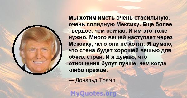 Мы хотим иметь очень стабильную, очень солидную Мексику. Еще более твердое, чем сейчас. И им это тоже нужно. Много вещей наступает через Мексику, чего они не хотят. Я думаю, что стена будет хорошей вещью для обеих