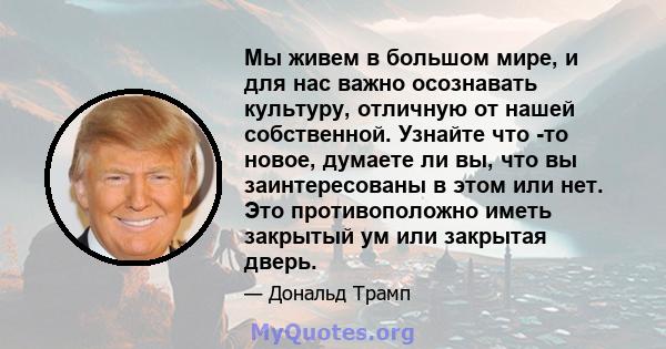 Мы живем в большом мире, и для нас важно осознавать культуру, отличную от нашей собственной. Узнайте что -то новое, думаете ли вы, что вы заинтересованы в этом или нет. Это противоположно иметь закрытый ум или закрытая