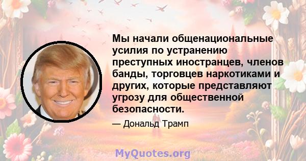 Мы начали общенациональные усилия по устранению преступных иностранцев, членов банды, торговцев наркотиками и других, которые представляют угрозу для общественной безопасности.