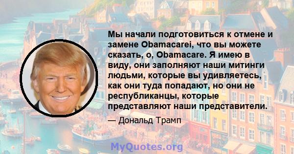 Мы начали подготовиться к отмене и замене Obamacarei, что вы можете сказать, о, Obamacare. Я имею в виду, они заполняют наши митинги людьми, которые вы удивляетесь, как они туда попадают, но они не республиканцы,