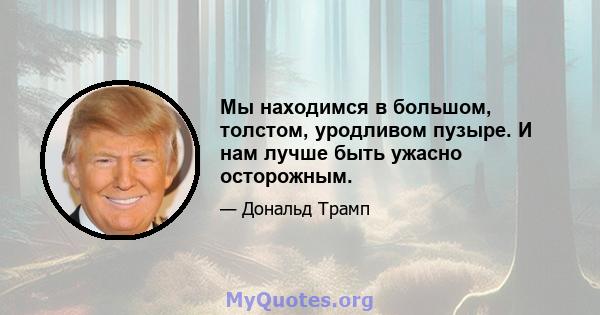 Мы находимся в большом, толстом, уродливом пузыре. И нам лучше быть ужасно осторожным.