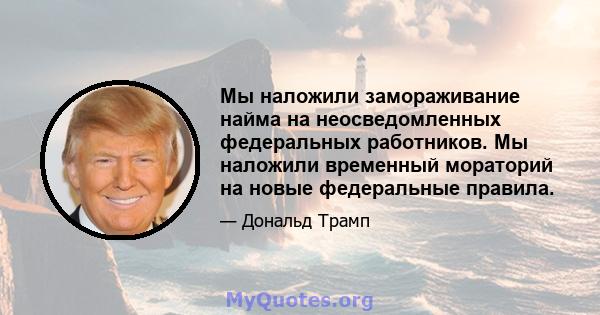 Мы наложили замораживание найма на неосведомленных федеральных работников. Мы наложили временный мораторий на новые федеральные правила.