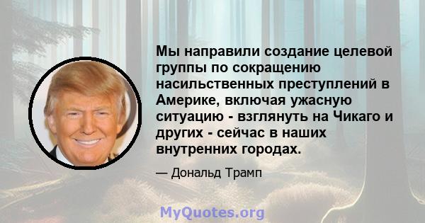 Мы направили создание целевой группы по сокращению насильственных преступлений в Америке, включая ужасную ситуацию - взглянуть на Чикаго и других - сейчас в наших внутренних городах.