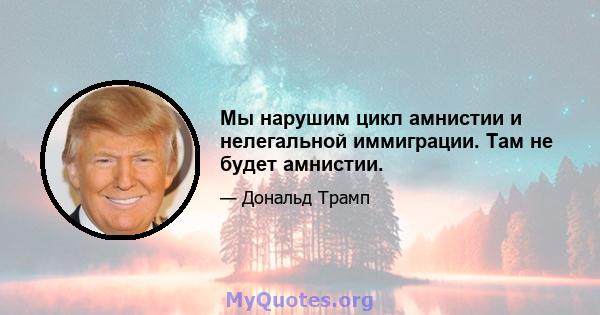 Мы нарушим цикл амнистии и нелегальной иммиграции. Там не будет амнистии.