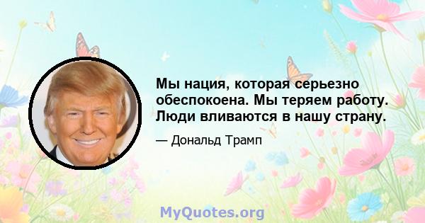 Мы нация, которая серьезно обеспокоена. Мы теряем работу. Люди вливаются в нашу страну.