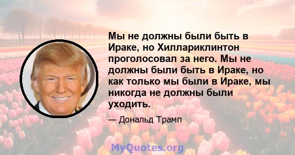 Мы не должны были быть в Ираке, но Хиллариклинтон проголосовал за него. Мы не должны были быть в Ираке, но как только мы были в Ираке, мы никогда не должны были уходить.