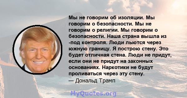 Мы не говорим об изоляции. Мы говорим о безопасности. Мы не говорим о религии. Мы говорим о безопасности. Наша страна вышла из -под контроля. Люди льются через южную границу. Я построю стену. Это будет отличная стена.