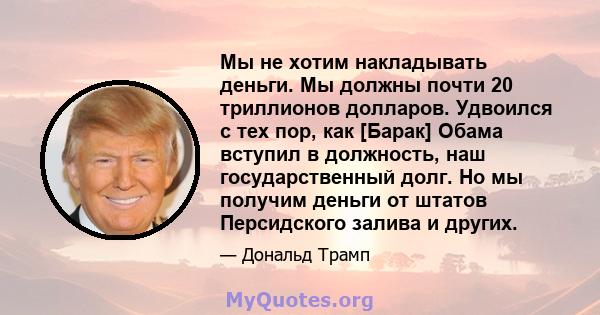 Мы не хотим накладывать деньги. Мы должны почти 20 триллионов долларов. Удвоился с тех пор, как [Барак] Обама вступил в должность, наш государственный долг. Но мы получим деньги от штатов Персидского залива и других.