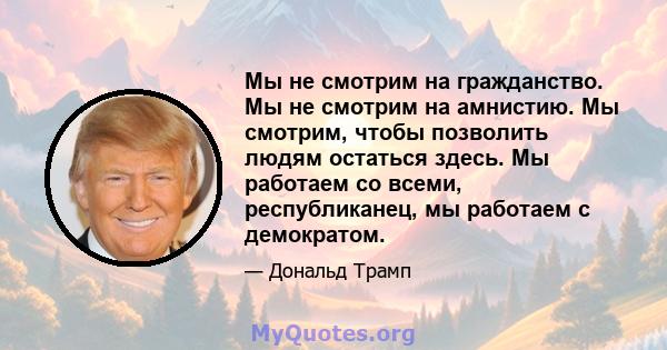 Мы не смотрим на гражданство. Мы не смотрим на амнистию. Мы смотрим, чтобы позволить людям остаться здесь. Мы работаем со всеми, республиканец, мы работаем с демократом.