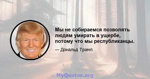 Мы не собираемся позволять людям умирать в ущербе, потому что мы республиканцы.