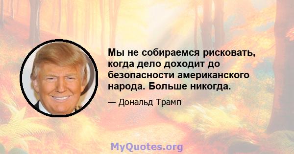 Мы не собираемся рисковать, когда дело доходит до безопасности американского народа. Больше никогда.