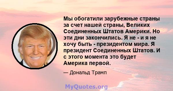 Мы обогатили зарубежные страны за счет нашей страны, Великих Соединенных Штатов Америки. Но эти дни закончились. Я не - и я не хочу быть - президентом мира. Я президент Соединенных Штатов. И с этого момента это будет