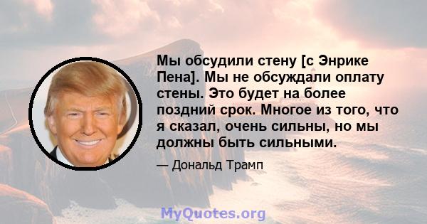 Мы обсудили стену [с Энрике Пена]. Мы не обсуждали оплату стены. Это будет на более поздний срок. Многое из того, что я сказал, очень сильны, но мы должны быть сильными.