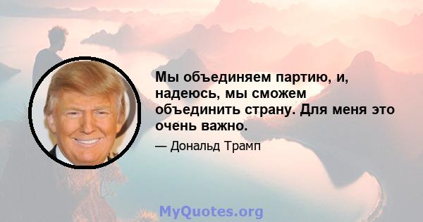 Мы объединяем партию, и, надеюсь, мы сможем объединить страну. Для меня это очень важно.