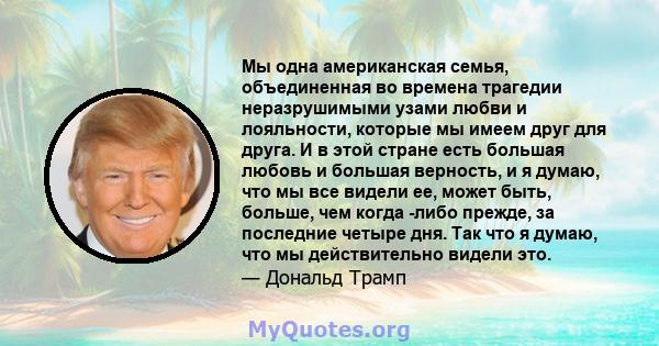 Мы одна американская семья, объединенная во времена трагедии неразрушимыми узами любви и лояльности, которые мы имеем друг для друга. И в этой стране есть большая любовь и большая верность, и я думаю, что мы все видели