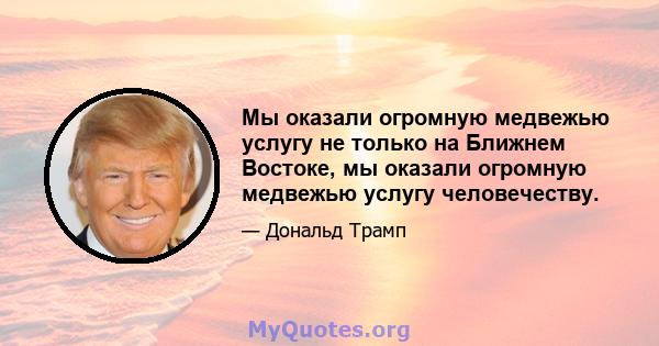 Мы оказали огромную медвежью услугу не только на Ближнем Востоке, мы оказали огромную медвежью услугу человечеству.