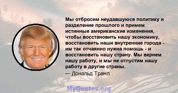 Мы отбросим неудавшуюся политику и разделение прошлого и примем истинные американские изменения, чтобы восстановить нашу экономику, восстановить наши внутренние города - им так отчаянно нужна помощь - и восстановить