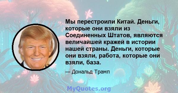 Мы перестроили Китай. Деньги, которые они взяли из Соединенных Штатов, являются величайшей кражей в истории нашей страны. Деньги, которые они взяли, работа, которые они взяли, база.