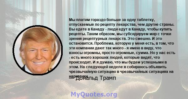 Мы платим гораздо больше за одну таблетку, отпускаемые по рецепту лекарства, чем другие страны. Вы едете в Канаду - люди едут в Канаду, чтобы купить рецепты. Таким образом, мы субсидируем мир с точки зрения рецептурных