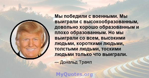 Мы победили с военными. Мы выиграли с высокообразованным, довольно хорошо образованным и плохо образованным. Но мы выиграли со всем, высокими людьми, короткими людьми, толстыми людьми, тоскими людьми только что выиграли.