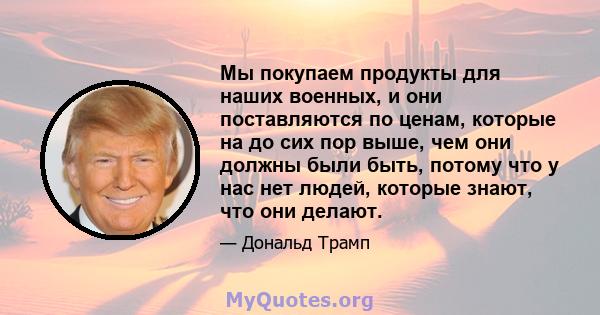 Мы покупаем продукты для наших военных, и они поставляются по ценам, которые на до сих пор выше, чем они должны были быть, потому что у нас нет людей, которые знают, что они делают.