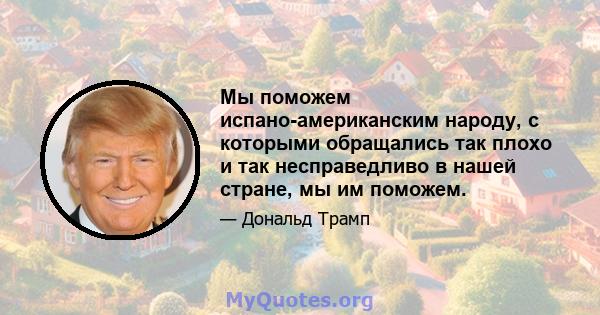 Мы поможем испано-американским народу, с которыми обращались так плохо и так несправедливо в нашей стране, мы им поможем.