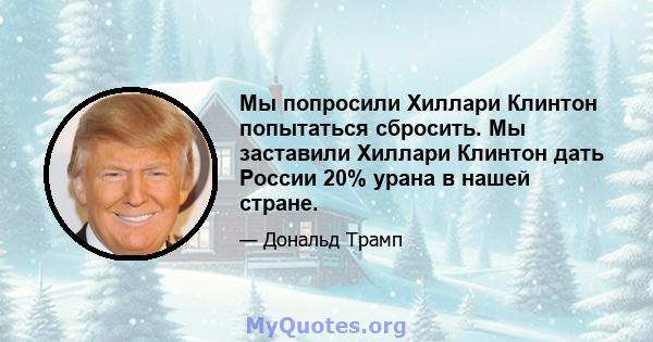 Мы попросили Хиллари Клинтон попытаться сбросить. Мы заставили Хиллари Клинтон дать России 20% урана в нашей стране.