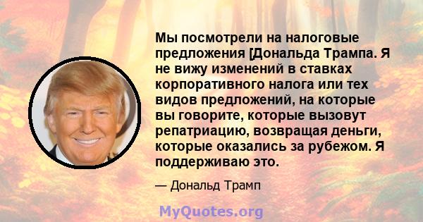 Мы посмотрели на налоговые предложения [Дональда Трампа. Я не вижу изменений в ставках корпоративного налога или тех видов предложений, на которые вы говорите, которые вызовут репатриацию, возвращая деньги, которые