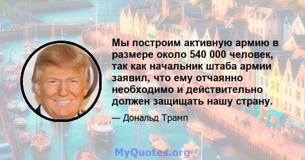 Мы построим активную армию в размере около 540 000 человек, так как начальник штаба армии заявил, что ему отчаянно необходимо и действительно должен защищать нашу страну.